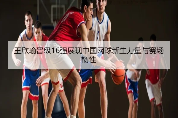 王欣瑜晋级16强展现中国网球新生力量与赛场韧性