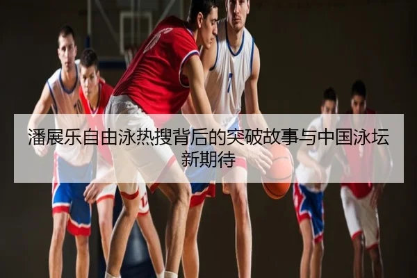 潘展乐自由泳热搜背后的突破故事与中国泳坛新期待