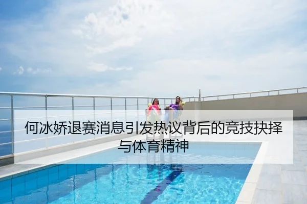 何冰娇退赛消息引发热议背后的竞技抉择与体育精神